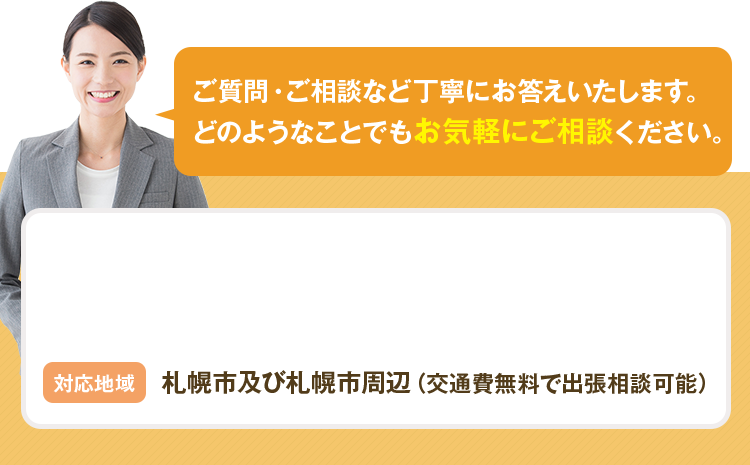 ご質問・ご相談など丁寧にお答えいたします。どのようなことでもお気軽にご相談ください。 対応地域 札幌市及び札幌市周辺（交通費無料で出張相談可能）