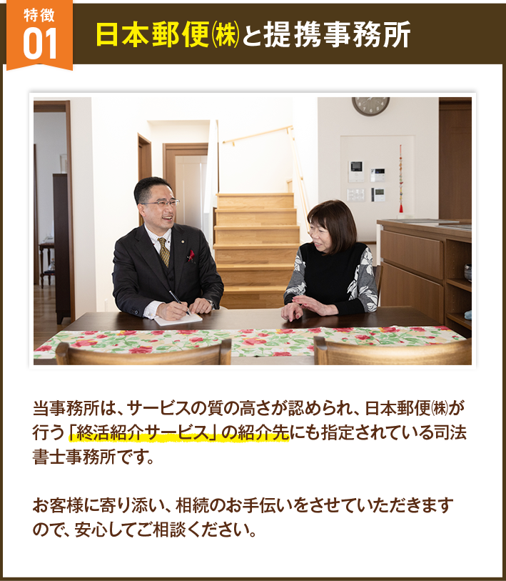 日本郵便㈱と提携事務所 当事務所は、サービスの質の高さが認められ、日本郵便㈱が行う「終活紹介サービス」の紹介先にも指定されている司法書士事務所です。お客様に寄り添い、相続のお手伝いをさせていただきますので、安心してご相談ください。