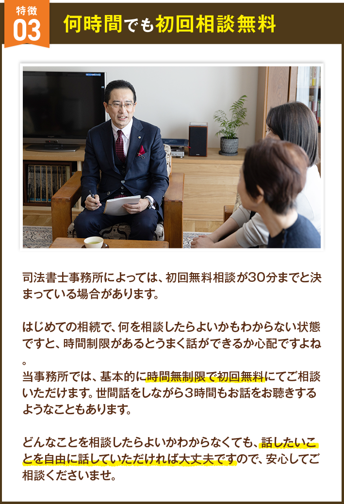何時間でも初回相談無料 司法書士事務所によっては、初回無料相談が30分までと決まっている場合があります。はじめての相続で、何を相談したらよいかもわからない状態ですと、時間制限があるとうまく話ができるか心配ですよね。当事務所では、基本的に時間無制限で初回無料にてご相談いただけます。世間話をしながら３時間もお話をお聴きするようなこともあります。どんなことを相談したらよいかわからなくても、話したいことを自由に話していただければ大丈夫ですので、安心してご相談くださいませ。