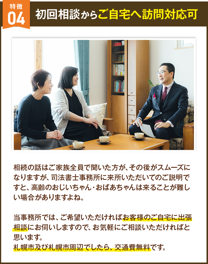 初回相談からご自宅へ訪問対応可 相続の話はご家族全員で聞いた方が、その後がスムーズになりますが、司法書士事務所に来所いただいてのご説明ですと、高齢のおじいちゃん・おばあちゃんは来ることが難しい場合がありますよね。当事務所では、ご希望いただければお客様のご自宅に出張相談にお伺いしますので、お気軽にご相談いただければと思います。札幌市及び札幌市周辺でしたら、交通費無料です。