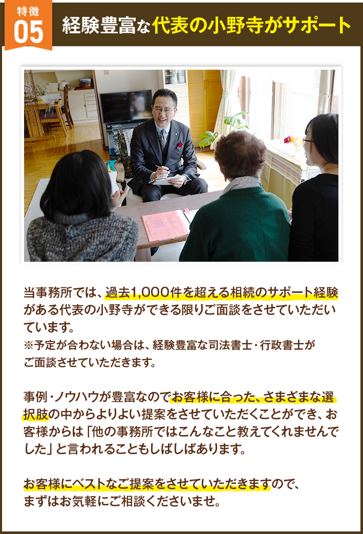 経験豊富な代表の小野寺がサポート 当事務所では、過去1,000件を超える相続のサポート経験がある代表の小野寺ができる限りご面談をさせていただいています。※予定が合わない場合は、経験豊富な司法書士・行政書士がご面談させていただきます。事例・ノウハウが豊富なのでお客様に合った、さまざまな選択肢の中からよりよい提案をさせていただくことができ、お客様からは「他の事務所ではこんなこと教えてくれませんでした」と言われることもしばしばあります。お客様にベストなご提案をさせていただきますので、まずはお気軽にご相談くださいませ。