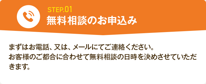 STEP.01 無料相談のお申込み まずはお電話、又は、メールにてご連絡ください。お客様のご都合に合わせて無料相談の日時を決めさせていただきます。
