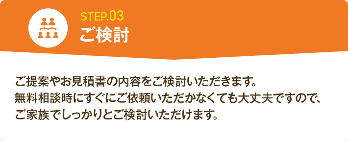 STEP.03 ご検討 ご提案やお見積書の内容をご検討いただきます。無料相談時にすぐにご依頼いただかなくても大丈夫ですので、ご家族でしっかりとご検討いただけます。