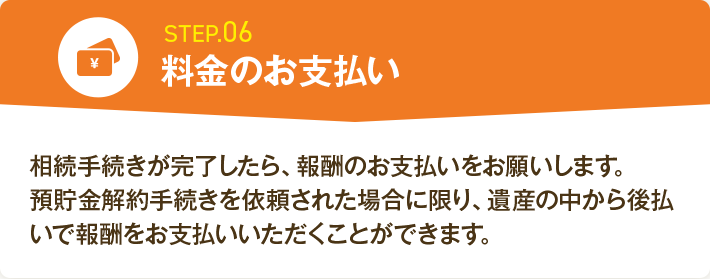 STEP.06 料金のお支払い 相続手続きが完了したら、報酬のお支払いをお願いします。預貯金解約手続きを依頼された場合に限り、遺産の中から後払いで報酬をお支払いいただくことができます。