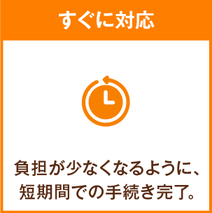 すぐに対応 負担が少なくなるように、短期間での手続き完了。