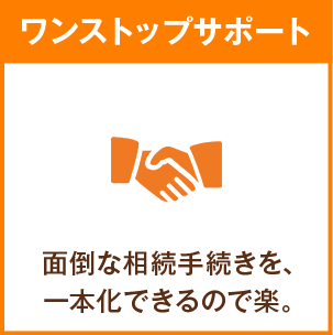 ワンストップサポート 面倒な相続手続きを、一本化できるので楽。