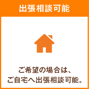出張相談可能 ご希望の場合は、ご自宅へ出張相談可能。