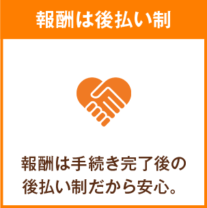 報酬は後払い制 報酬は手続き完了後の後払い制だから安心。
