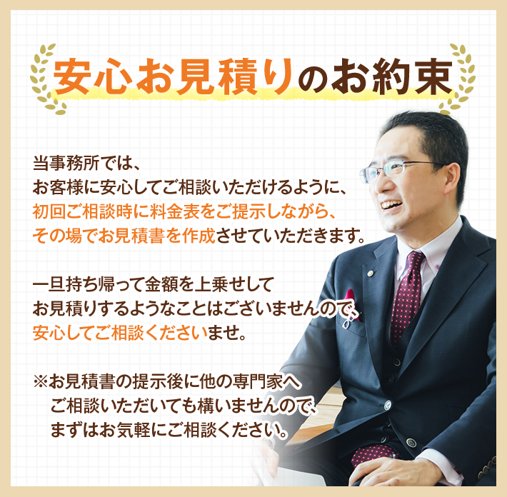 安心お見積りのお約束 当事務所では、お客様に安心してご相談いただけるように、初回ご相談時に料金表をご提示しながら、その場でお見積書を作成させていただきます。一旦持ち帰って金額を上乗せしてお見積りするようなことはございませんので、安心してご相談くださいませ。※お見積書の提示後に他の専門家へご相談いただいても構いませんので、まずはお気軽にご相談ください。