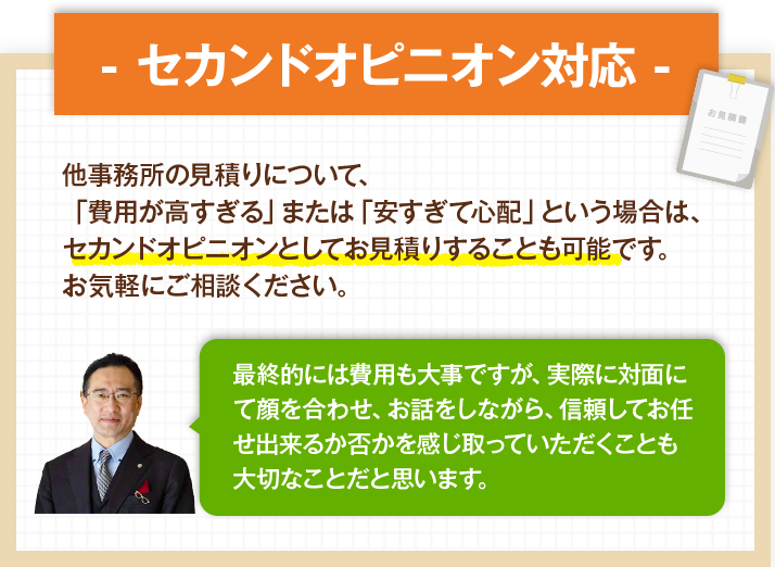 - セカンドオピニオン対応 - 他事務所の見積りについて、「費用が高すぎる」または「安すぎて心配」という場合は、セカンドオピニオンとしてお見積りすることも可能です。お気軽にご相談ください。最終的には費用も大事ですが、実際に対面にて顔を合わせ、お話をしながら、信頼してお任せ出来るか否かを感じ取っていただくことも大切なことだと思います。