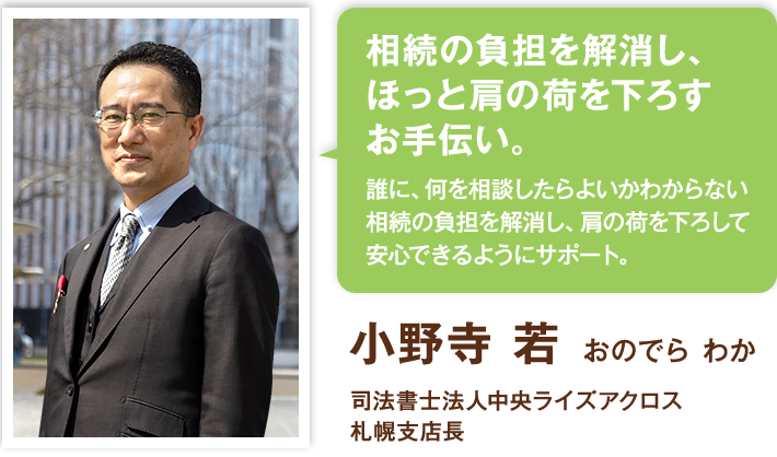 相続の負担を解消し、ほっと肩の荷を下ろすお手伝い。誰に、何を相談したらよいかわからない相続の負担を解消し、肩の荷を下ろして安心できるようにサポート。小野寺 若  おのでら わか 司法書士法人中央ライズアクロス 札幌支店長