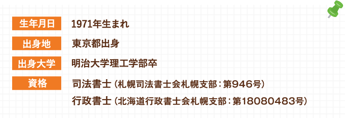 生年月日:1971年生まれ 出身地:東京都出身 出身大学:明治大学理工学部卒 資格:司法書士（札幌司法書士会札幌支部：第946号） 行政書士（北海道行政書士会札幌支部：第18080483号）