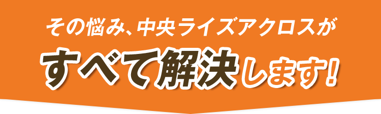 その悩み、中央ライズアクロスがすべて解決します！