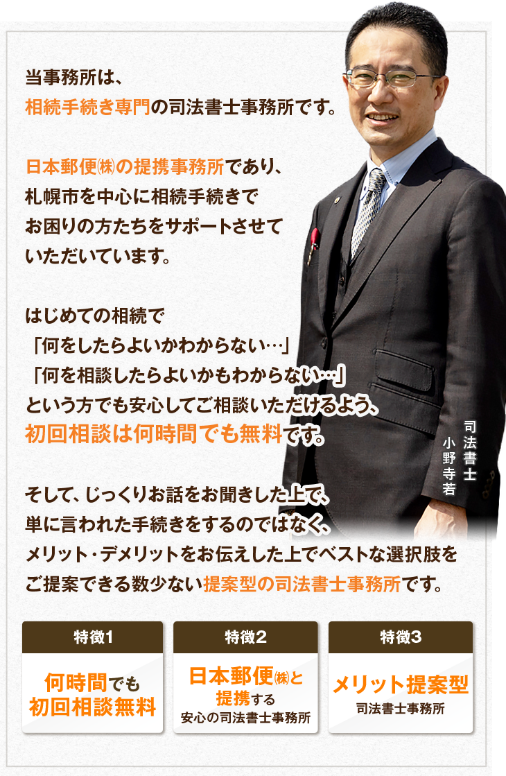 当事務所は、相続手続き専門の司法書士事務所です。日本郵便㈱の提携事務所であり、札幌市を中心に相続手続きでお困りの方たちをサポートさせていただいています。はじめての相続で「何をしたらよいかわからない…」「何を相談したらよいかもわからない…」という方でも安心してご相談いただけるよう、初回相談は何時間でも無料です。そして、じっくりお話をお聞きした上で、単に言われた手続きをするのではなく、メリット・デメリットをお伝えした上でベストな選択肢をご提案できる数少ない提案型の司法書士事務所です。