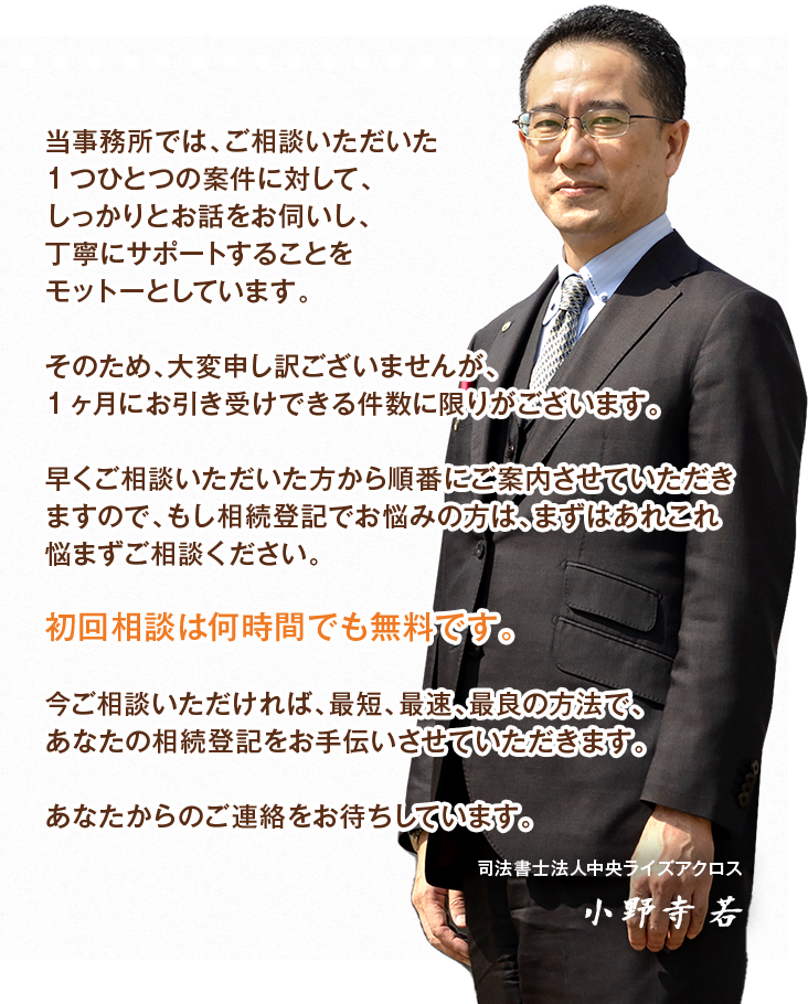 当事務所では、ご相談いただいた1つひとつの案件に対して、しっかりとお話をお伺いし、丁寧にサポートすることをモットーとしています。そのため、大変申し訳ございませんが、1ヶ月にお引き受けできる件数に限りがございます。早くご相談いただいた方から順番にご案内させていただきますので、もし相続登記でお悩みの方は、まずはあれこれ悩まずご相談ください。初回相談は何時間でも無料です。今ご相談いただければ、最短、最速、最良の方法で、あなたの相続登記をお手伝いさせていただきます。あなたからのご連絡をお待ちしています。