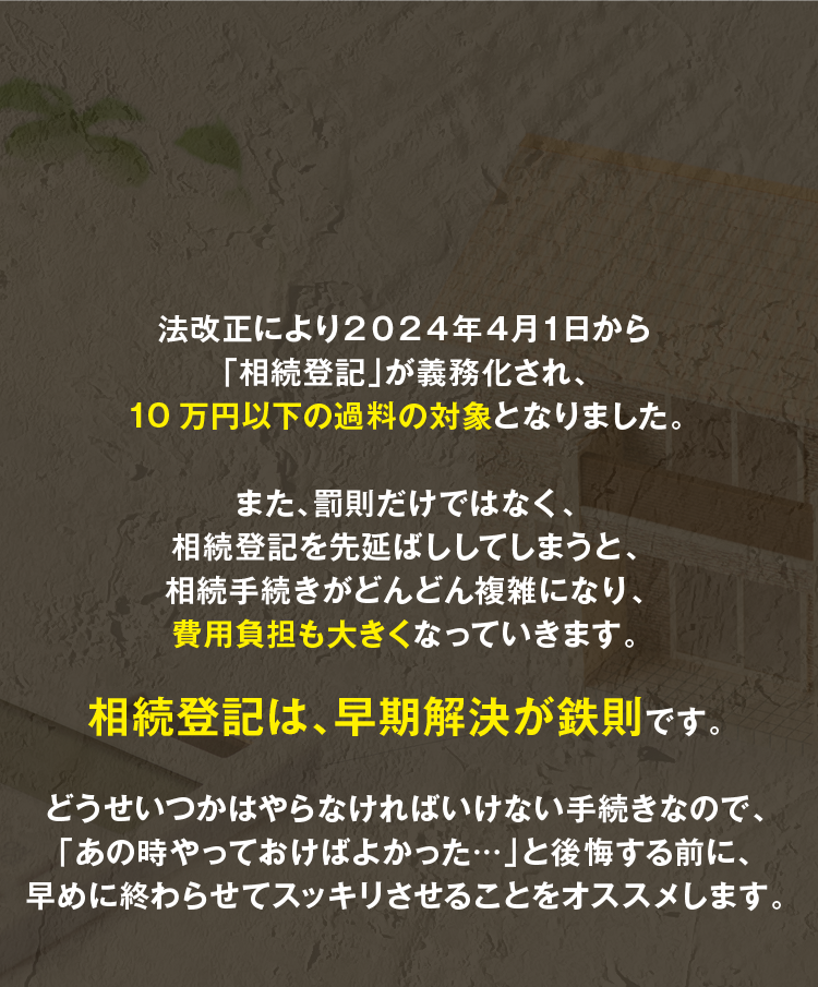 法改正により２０２４年４月１日から「相続登記」が義務化され、10万円以下の過料の対象となりました。また、罰則だけではなく、相続登記を先延ばししてしまうと、相続手続きがどんどん複雑になり、費用負担も大きくなっていきます。相続登記は、早期解決が鉄則です。どうせいつかはやらなければいけない手続きなので、「あの時やっておけばよかった…」と後悔する前に、早めに終わらせてスッキリさせることをオススメします。