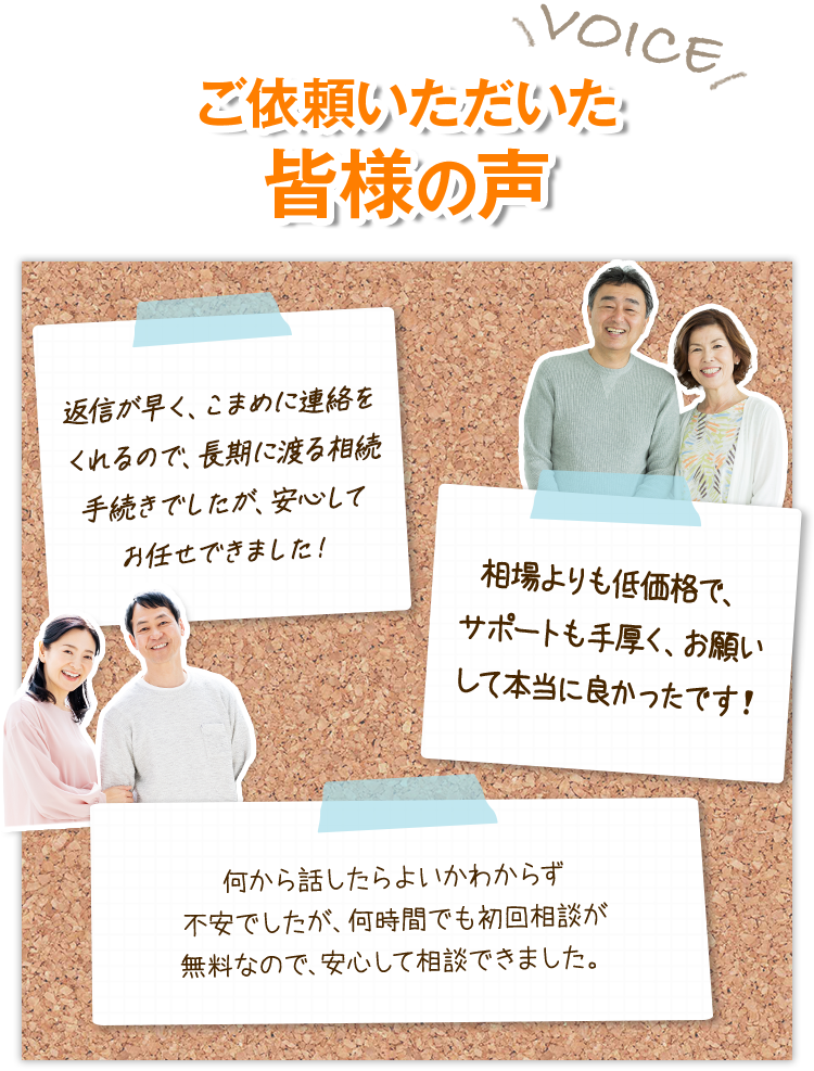 ご依頼いただいた皆様の声 返信が早く、こまめに連絡をくれるので、長期に渡る相続手続きでしたが、安心してお任せできました！ 相場よりも低価格で、サポートも手厚く、お願いして本当に良かったです！ 何から話したらよいかわからず不安でしたが、何時間でも初回相談が無料なので、安心して相談できました。
