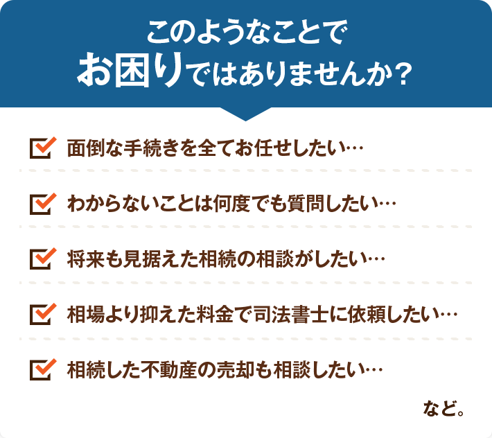 このようなことでお困りではありませんか？面倒な手続きを全てお任せしたい…わからないことは何度でも質問したい…将来も見据えた相続の相談がしたい…相場より抑えた料金で司法書士に依頼したい…相続した不動産の売却も相談したい…
