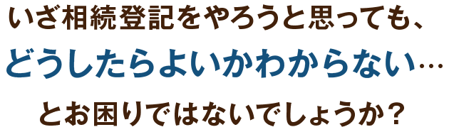 いざ相続登記をやろうと思っても、どうしたらよいかわからない…とお困りではないでしょうか？